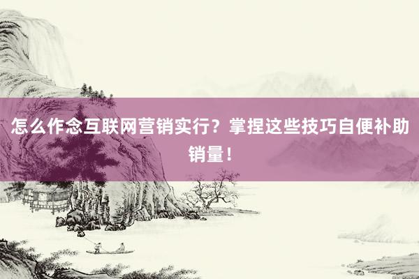 怎么作念互联网营销实行？掌捏这些技巧自便补助销量！
