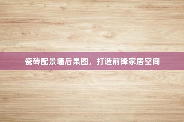 瓷砖配景墙后果图，打造前锋家居空间