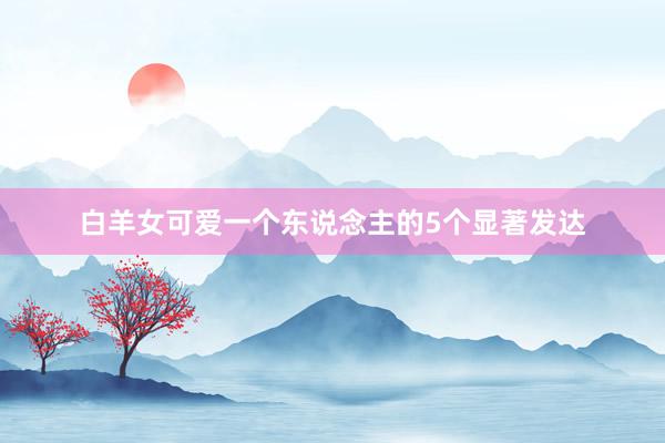 白羊女可爱一个东说念主的5个显著发达