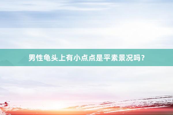 男性龟头上有小点点是平素景况吗？