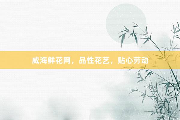 威海鲜花网，品性花艺，贴心劳动