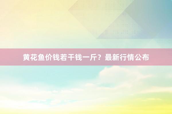 黄花鱼价钱若干钱一斤？最新行情公布